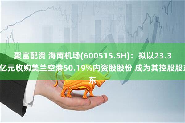聚富配资 海南机场(600515.SH)：拟以23.39亿元收购美兰空港50.19%内资股股份 成为其控股股东