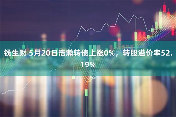 钱生财 5月20日浩瀚转债上涨0%，转股溢价率52.19%