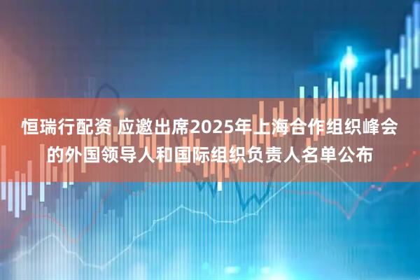 恒瑞行配资 应邀出席2025年上海合作组织峰会的外国领导人和国际组织负责人名单公布