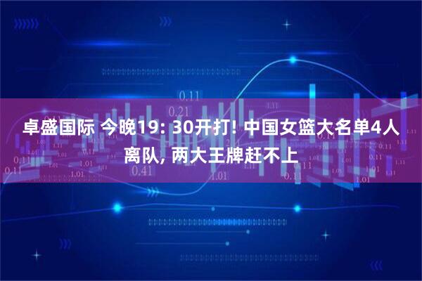 卓盛国际 今晚19: 30开打! 中国女篮大名单4人离队, 两大王牌赶不上