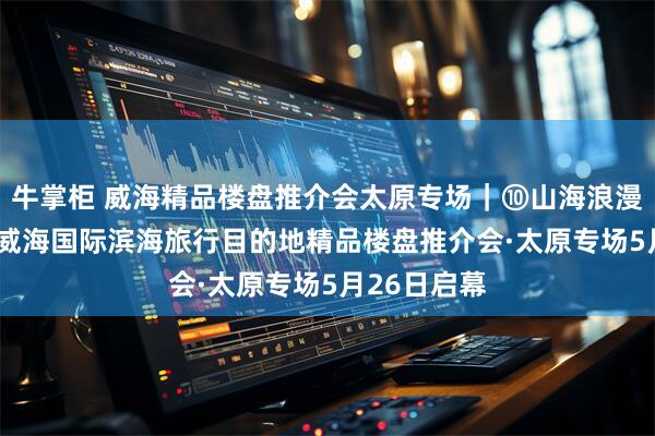 牛掌柜 威海精品楼盘推介会太原专场｜⑩山海浪漫·精致温暖 威海国际滨海旅行目的地精品楼盘推介会·太原专场5月26日启幕