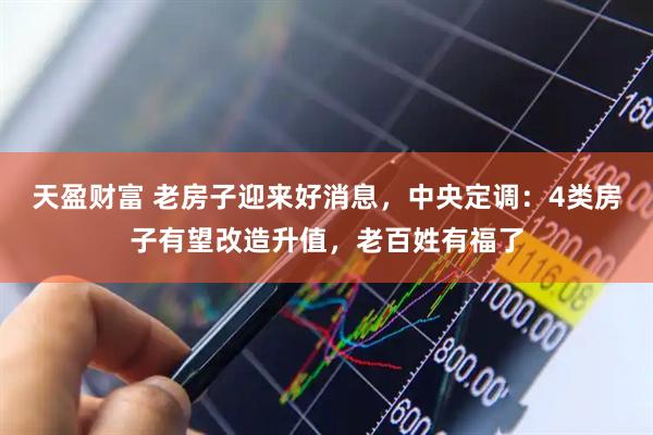 天盈财富 老房子迎来好消息，中央定调：4类房子有望改造升值，老百姓有福了